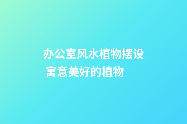 办公室风水植物摆设 寓意美好的植物